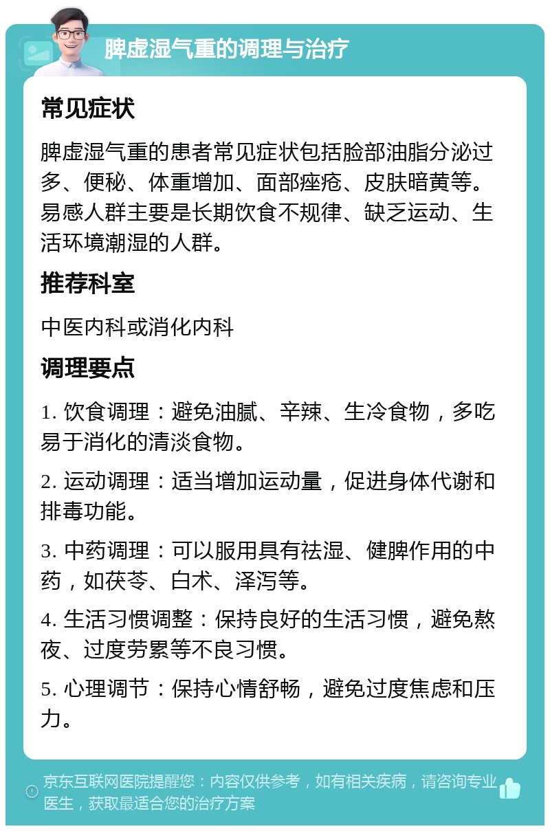 脾虚湿气重的调理与治疗 常见症状 脾虚湿气重的患者常见症状包括脸部油脂分泌过多、便秘、体重增加、面部痤疮、皮肤暗黄等。易感人群主要是长期饮食不规律、缺乏运动、生活环境潮湿的人群。 推荐科室 中医内科或消化内科 调理要点 1. 饮食调理：避免油腻、辛辣、生冷食物，多吃易于消化的清淡食物。 2. 运动调理：适当增加运动量，促进身体代谢和排毒功能。 3. 中药调理：可以服用具有祛湿、健脾作用的中药，如茯苓、白术、泽泻等。 4. 生活习惯调整：保持良好的生活习惯，避免熬夜、过度劳累等不良习惯。 5. 心理调节：保持心情舒畅，避免过度焦虑和压力。