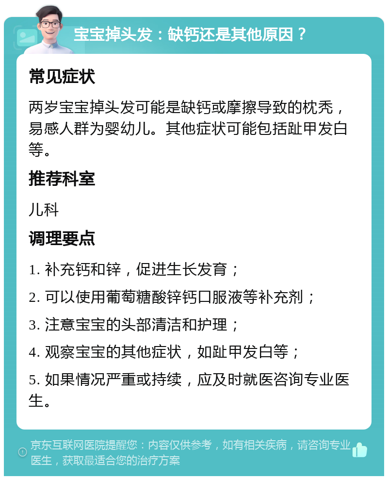 宝宝掉头发：缺钙还是其他原因？ 常见症状 两岁宝宝掉头发可能是缺钙或摩擦导致的枕秃，易感人群为婴幼儿。其他症状可能包括趾甲发白等。 推荐科室 儿科 调理要点 1. 补充钙和锌，促进生长发育； 2. 可以使用葡萄糖酸锌钙口服液等补充剂； 3. 注意宝宝的头部清洁和护理； 4. 观察宝宝的其他症状，如趾甲发白等； 5. 如果情况严重或持续，应及时就医咨询专业医生。