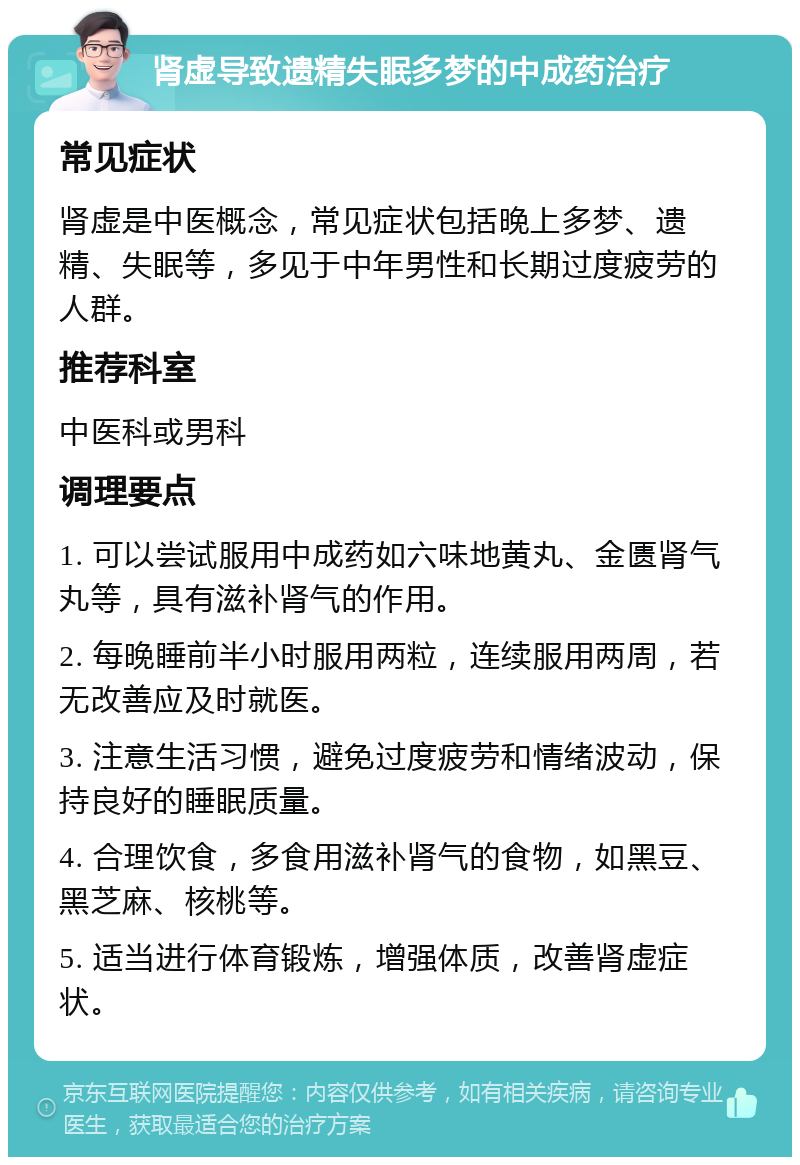 肾虚导致遗精失眠多梦的中成药治疗 常见症状 肾虚是中医概念，常见症状包括晚上多梦、遗精、失眠等，多见于中年男性和长期过度疲劳的人群。 推荐科室 中医科或男科 调理要点 1. 可以尝试服用中成药如六味地黄丸、金匮肾气丸等，具有滋补肾气的作用。 2. 每晚睡前半小时服用两粒，连续服用两周，若无改善应及时就医。 3. 注意生活习惯，避免过度疲劳和情绪波动，保持良好的睡眠质量。 4. 合理饮食，多食用滋补肾气的食物，如黑豆、黑芝麻、核桃等。 5. 适当进行体育锻炼，增强体质，改善肾虚症状。