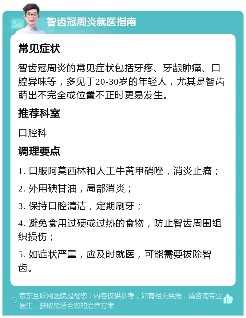 智齿冠周炎就医指南 常见症状 智齿冠周炎的常见症状包括牙疼、牙龈肿痛、口腔异味等，多见于20-30岁的年轻人，尤其是智齿萌出不完全或位置不正时更易发生。 推荐科室 口腔科 调理要点 1. 口服阿莫西林和人工牛黄甲硝唑，消炎止痛； 2. 外用碘甘油，局部消炎； 3. 保持口腔清洁，定期刷牙； 4. 避免食用过硬或过热的食物，防止智齿周围组织损伤； 5. 如症状严重，应及时就医，可能需要拔除智齿。