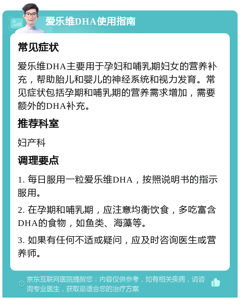 爱乐维DHA使用指南 常见症状 爱乐维DHA主要用于孕妇和哺乳期妇女的营养补充，帮助胎儿和婴儿的神经系统和视力发育。常见症状包括孕期和哺乳期的营养需求增加，需要额外的DHA补充。 推荐科室 妇产科 调理要点 1. 每日服用一粒爱乐维DHA，按照说明书的指示服用。 2. 在孕期和哺乳期，应注意均衡饮食，多吃富含DHA的食物，如鱼类、海藻等。 3. 如果有任何不适或疑问，应及时咨询医生或营养师。