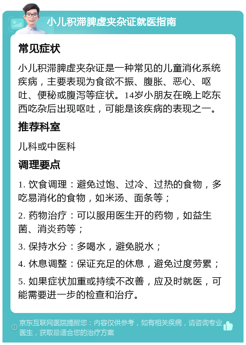 小儿积滞脾虚夹杂证就医指南 常见症状 小儿积滞脾虚夹杂证是一种常见的儿童消化系统疾病，主要表现为食欲不振、腹胀、恶心、呕吐、便秘或腹泻等症状。14岁小朋友在晚上吃东西吃杂后出现呕吐，可能是该疾病的表现之一。 推荐科室 儿科或中医科 调理要点 1. 饮食调理：避免过饱、过冷、过热的食物，多吃易消化的食物，如米汤、面条等； 2. 药物治疗：可以服用医生开的药物，如益生菌、消炎药等； 3. 保持水分：多喝水，避免脱水； 4. 休息调整：保证充足的休息，避免过度劳累； 5. 如果症状加重或持续不改善，应及时就医，可能需要进一步的检查和治疗。