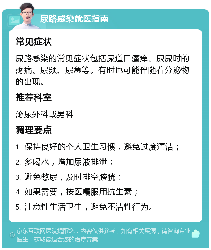 尿路感染就医指南 常见症状 尿路感染的常见症状包括尿道口瘙痒、尿尿时的疼痛、尿频、尿急等。有时也可能伴随着分泌物的出现。 推荐科室 泌尿外科或男科 调理要点 1. 保持良好的个人卫生习惯，避免过度清洁； 2. 多喝水，增加尿液排泄； 3. 避免憋尿，及时排空膀胱； 4. 如果需要，按医嘱服用抗生素； 5. 注意性生活卫生，避免不洁性行为。