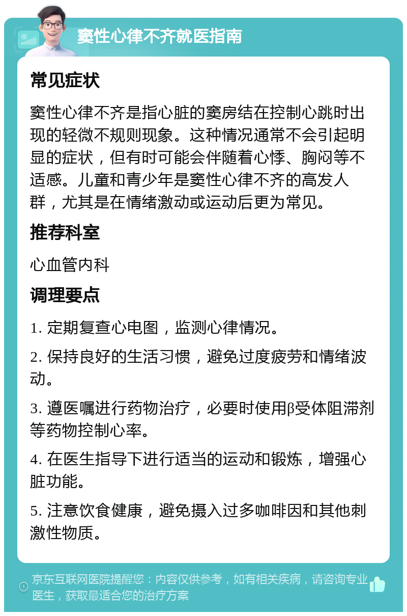 窦性心律不齐就医指南 常见症状 窦性心律不齐是指心脏的窦房结在控制心跳时出现的轻微不规则现象。这种情况通常不会引起明显的症状，但有时可能会伴随着心悸、胸闷等不适感。儿童和青少年是窦性心律不齐的高发人群，尤其是在情绪激动或运动后更为常见。 推荐科室 心血管内科 调理要点 1. 定期复查心电图，监测心律情况。 2. 保持良好的生活习惯，避免过度疲劳和情绪波动。 3. 遵医嘱进行药物治疗，必要时使用β受体阻滞剂等药物控制心率。 4. 在医生指导下进行适当的运动和锻炼，增强心脏功能。 5. 注意饮食健康，避免摄入过多咖啡因和其他刺激性物质。