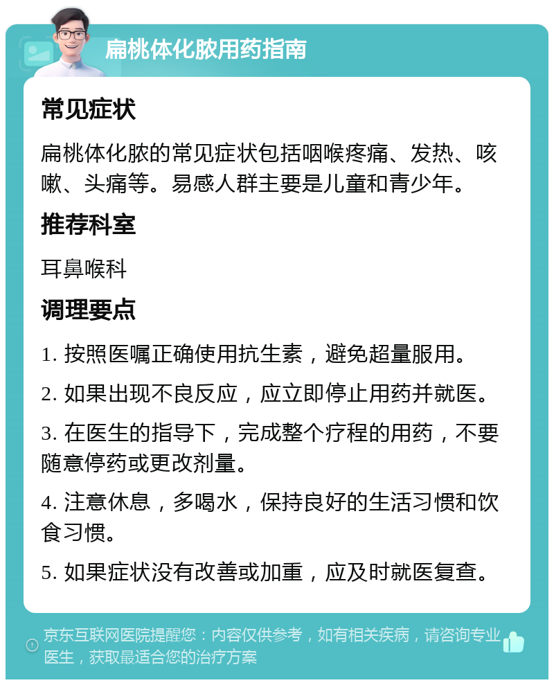 扁桃体化脓用药指南 常见症状 扁桃体化脓的常见症状包括咽喉疼痛、发热、咳嗽、头痛等。易感人群主要是儿童和青少年。 推荐科室 耳鼻喉科 调理要点 1. 按照医嘱正确使用抗生素，避免超量服用。 2. 如果出现不良反应，应立即停止用药并就医。 3. 在医生的指导下，完成整个疗程的用药，不要随意停药或更改剂量。 4. 注意休息，多喝水，保持良好的生活习惯和饮食习惯。 5. 如果症状没有改善或加重，应及时就医复查。