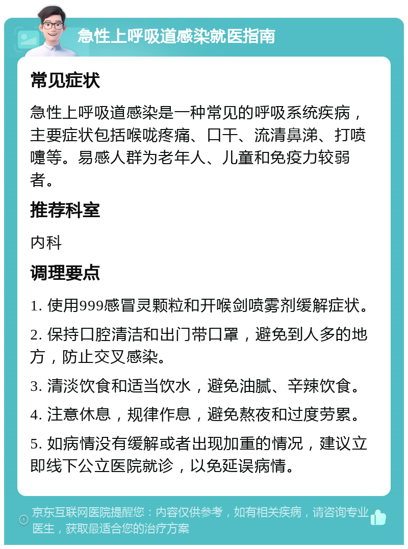 急性上呼吸道感染就医指南 常见症状 急性上呼吸道感染是一种常见的呼吸系统疾病，主要症状包括喉咙疼痛、口干、流清鼻涕、打喷嚏等。易感人群为老年人、儿童和免疫力较弱者。 推荐科室 内科 调理要点 1. 使用999感冒灵颗粒和开喉剑喷雾剂缓解症状。 2. 保持口腔清洁和出门带口罩，避免到人多的地方，防止交叉感染。 3. 清淡饮食和适当饮水，避免油腻、辛辣饮食。 4. 注意休息，规律作息，避免熬夜和过度劳累。 5. 如病情没有缓解或者出现加重的情况，建议立即线下公立医院就诊，以免延误病情。