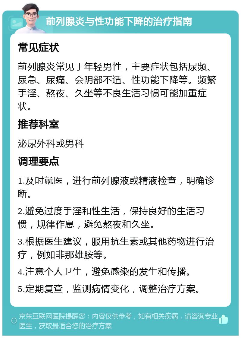 前列腺炎与性功能下降的治疗指南 常见症状 前列腺炎常见于年轻男性，主要症状包括尿频、尿急、尿痛、会阴部不适、性功能下降等。频繁手淫、熬夜、久坐等不良生活习惯可能加重症状。 推荐科室 泌尿外科或男科 调理要点 1.及时就医，进行前列腺液或精液检查，明确诊断。 2.避免过度手淫和性生活，保持良好的生活习惯，规律作息，避免熬夜和久坐。 3.根据医生建议，服用抗生素或其他药物进行治疗，例如非那雄胺等。 4.注意个人卫生，避免感染的发生和传播。 5.定期复查，监测病情变化，调整治疗方案。