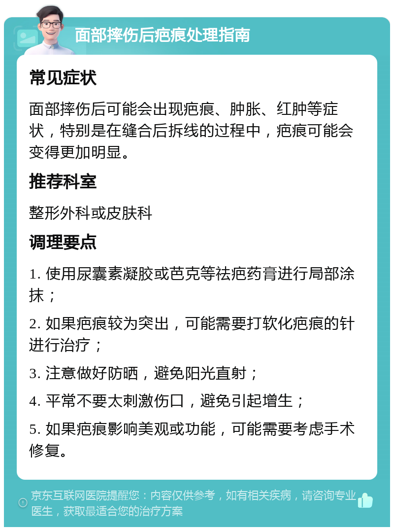 面部摔伤后疤痕处理指南 常见症状 面部摔伤后可能会出现疤痕、肿胀、红肿等症状，特别是在缝合后拆线的过程中，疤痕可能会变得更加明显。 推荐科室 整形外科或皮肤科 调理要点 1. 使用尿囊素凝胶或芭克等祛疤药膏进行局部涂抹； 2. 如果疤痕较为突出，可能需要打软化疤痕的针进行治疗； 3. 注意做好防晒，避免阳光直射； 4. 平常不要太刺激伤口，避免引起增生； 5. 如果疤痕影响美观或功能，可能需要考虑手术修复。