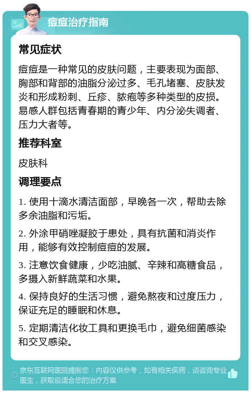 痘痘治疗指南 常见症状 痘痘是一种常见的皮肤问题，主要表现为面部、胸部和背部的油脂分泌过多、毛孔堵塞、皮肤发炎和形成粉刺、丘疹、脓疱等多种类型的皮损。易感人群包括青春期的青少年、内分泌失调者、压力大者等。 推荐科室 皮肤科 调理要点 1. 使用十滴水清洁面部，早晚各一次，帮助去除多余油脂和污垢。 2. 外涂甲硝唑凝胶于患处，具有抗菌和消炎作用，能够有效控制痘痘的发展。 3. 注意饮食健康，少吃油腻、辛辣和高糖食品，多摄入新鲜蔬菜和水果。 4. 保持良好的生活习惯，避免熬夜和过度压力，保证充足的睡眠和休息。 5. 定期清洁化妆工具和更换毛巾，避免细菌感染和交叉感染。