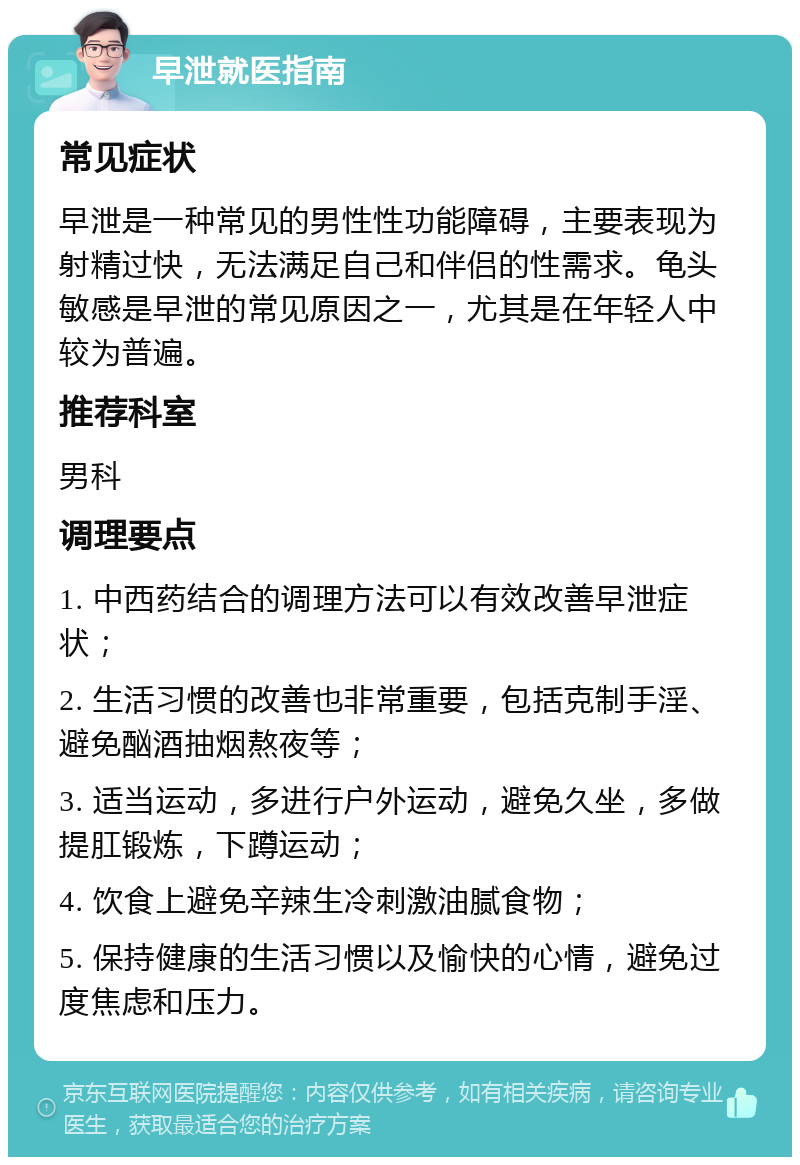 早泄就医指南 常见症状 早泄是一种常见的男性性功能障碍，主要表现为射精过快，无法满足自己和伴侣的性需求。龟头敏感是早泄的常见原因之一，尤其是在年轻人中较为普遍。 推荐科室 男科 调理要点 1. 中西药结合的调理方法可以有效改善早泄症状； 2. 生活习惯的改善也非常重要，包括克制手淫、避免酗酒抽烟熬夜等； 3. 适当运动，多进行户外运动，避免久坐，多做提肛锻炼，下蹲运动； 4. 饮食上避免辛辣生冷刺激油腻食物； 5. 保持健康的生活习惯以及愉快的心情，避免过度焦虑和压力。