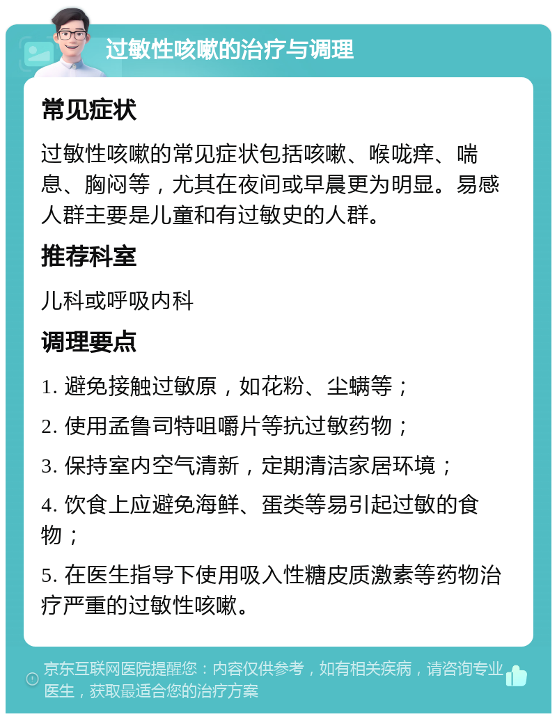 过敏性咳嗽的治疗与调理 常见症状 过敏性咳嗽的常见症状包括咳嗽、喉咙痒、喘息、胸闷等，尤其在夜间或早晨更为明显。易感人群主要是儿童和有过敏史的人群。 推荐科室 儿科或呼吸内科 调理要点 1. 避免接触过敏原，如花粉、尘螨等； 2. 使用孟鲁司特咀嚼片等抗过敏药物； 3. 保持室内空气清新，定期清洁家居环境； 4. 饮食上应避免海鲜、蛋类等易引起过敏的食物； 5. 在医生指导下使用吸入性糖皮质激素等药物治疗严重的过敏性咳嗽。