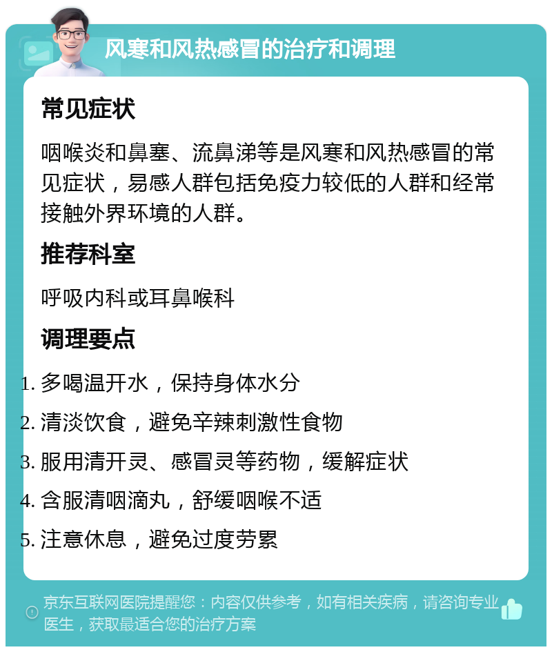 风寒和风热感冒的治疗和调理 常见症状 咽喉炎和鼻塞、流鼻涕等是风寒和风热感冒的常见症状，易感人群包括免疫力较低的人群和经常接触外界环境的人群。 推荐科室 呼吸内科或耳鼻喉科 调理要点 多喝温开水，保持身体水分 清淡饮食，避免辛辣刺激性食物 服用清开灵、感冒灵等药物，缓解症状 含服清咽滴丸，舒缓咽喉不适 注意休息，避免过度劳累