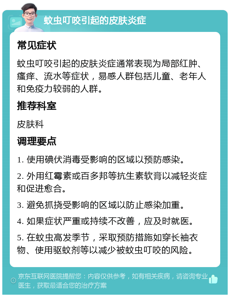 蚊虫叮咬引起的皮肤炎症 常见症状 蚊虫叮咬引起的皮肤炎症通常表现为局部红肿、瘙痒、流水等症状，易感人群包括儿童、老年人和免疫力较弱的人群。 推荐科室 皮肤科 调理要点 1. 使用碘伏消毒受影响的区域以预防感染。 2. 外用红霉素或百多邦等抗生素软膏以减轻炎症和促进愈合。 3. 避免抓挠受影响的区域以防止感染加重。 4. 如果症状严重或持续不改善，应及时就医。 5. 在蚊虫高发季节，采取预防措施如穿长袖衣物、使用驱蚊剂等以减少被蚊虫叮咬的风险。