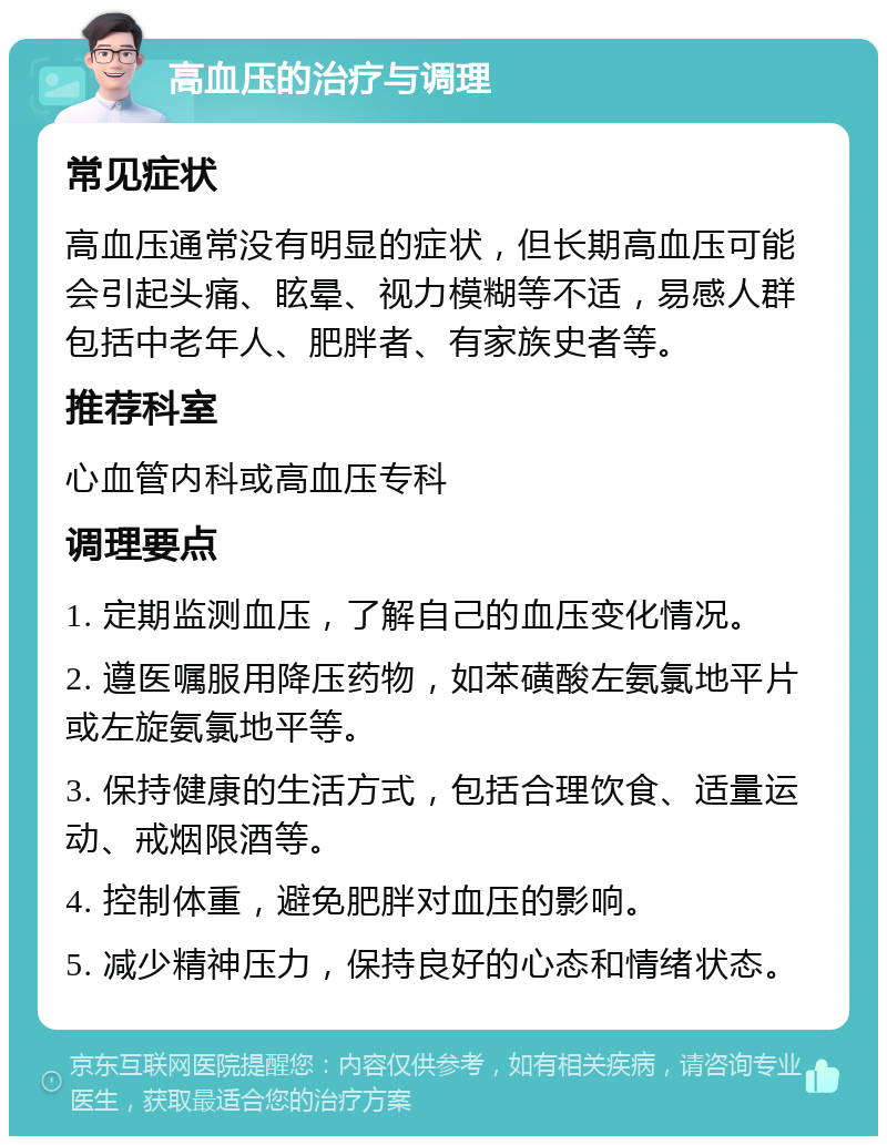 高血压的治疗与调理 常见症状 高血压通常没有明显的症状，但长期高血压可能会引起头痛、眩晕、视力模糊等不适，易感人群包括中老年人、肥胖者、有家族史者等。 推荐科室 心血管内科或高血压专科 调理要点 1. 定期监测血压，了解自己的血压变化情况。 2. 遵医嘱服用降压药物，如苯磺酸左氨氯地平片或左旋氨氯地平等。 3. 保持健康的生活方式，包括合理饮食、适量运动、戒烟限酒等。 4. 控制体重，避免肥胖对血压的影响。 5. 减少精神压力，保持良好的心态和情绪状态。