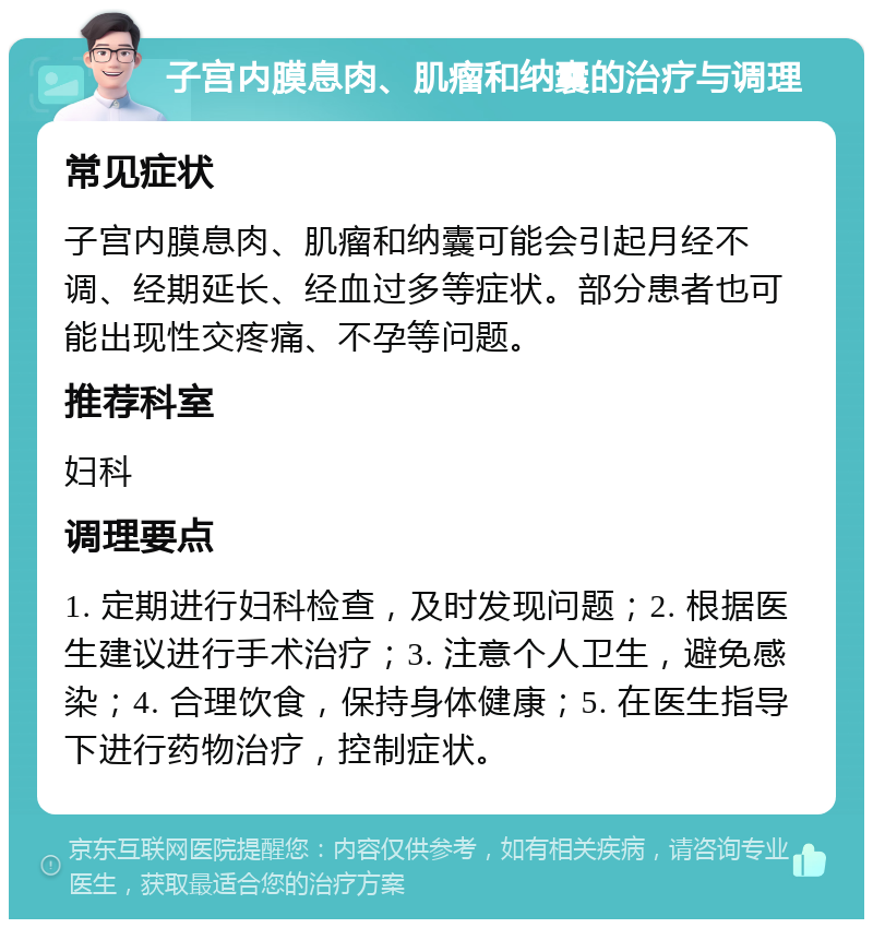 子宫内膜息肉、肌瘤和纳囊的治疗与调理 常见症状 子宫内膜息肉、肌瘤和纳囊可能会引起月经不调、经期延长、经血过多等症状。部分患者也可能出现性交疼痛、不孕等问题。 推荐科室 妇科 调理要点 1. 定期进行妇科检查，及时发现问题；2. 根据医生建议进行手术治疗；3. 注意个人卫生，避免感染；4. 合理饮食，保持身体健康；5. 在医生指导下进行药物治疗，控制症状。