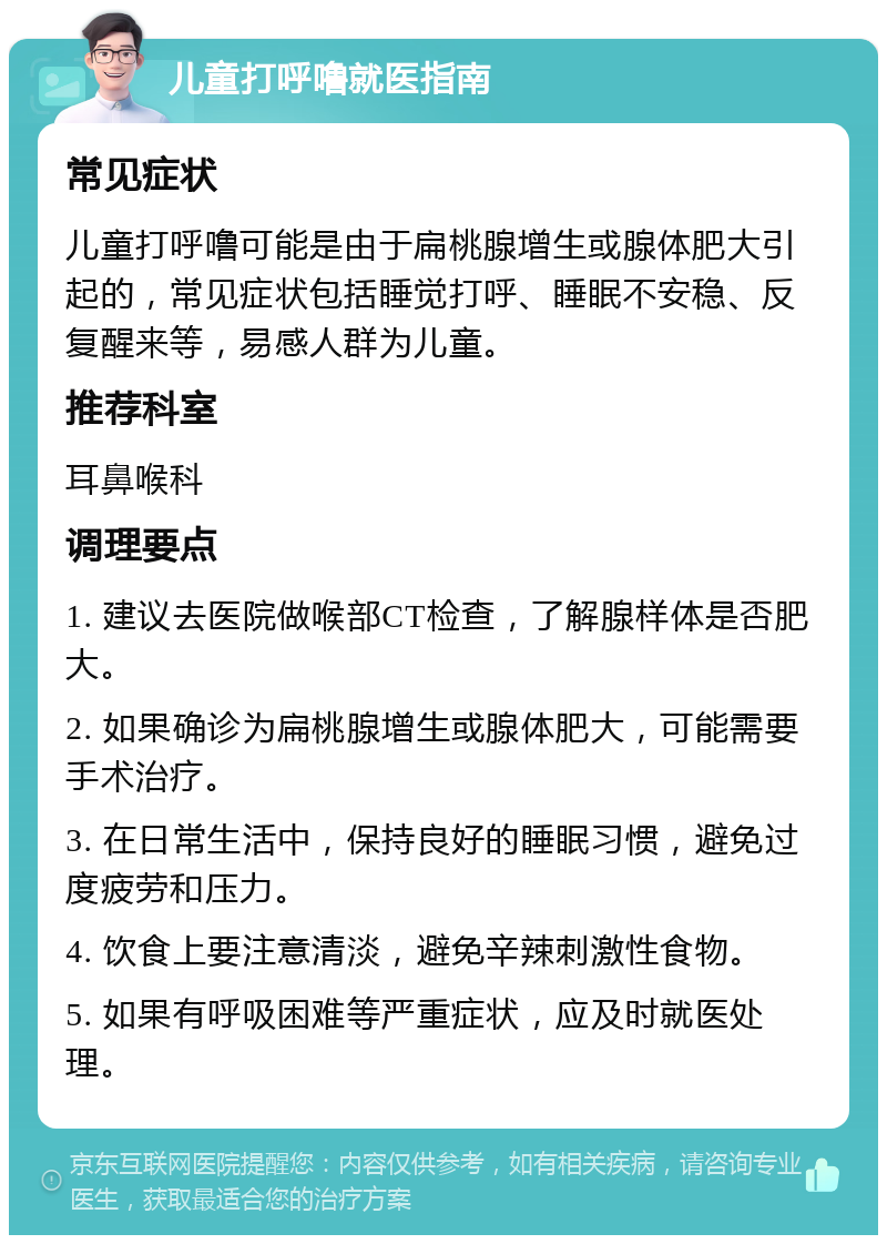 儿童打呼噜就医指南 常见症状 儿童打呼噜可能是由于扁桃腺增生或腺体肥大引起的，常见症状包括睡觉打呼、睡眠不安稳、反复醒来等，易感人群为儿童。 推荐科室 耳鼻喉科 调理要点 1. 建议去医院做喉部CT检查，了解腺样体是否肥大。 2. 如果确诊为扁桃腺增生或腺体肥大，可能需要手术治疗。 3. 在日常生活中，保持良好的睡眠习惯，避免过度疲劳和压力。 4. 饮食上要注意清淡，避免辛辣刺激性食物。 5. 如果有呼吸困难等严重症状，应及时就医处理。