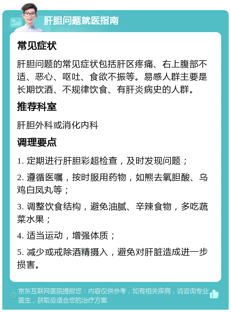 肝胆问题就医指南 常见症状 肝胆问题的常见症状包括肝区疼痛、右上腹部不适、恶心、呕吐、食欲不振等。易感人群主要是长期饮酒、不规律饮食、有肝炎病史的人群。 推荐科室 肝胆外科或消化内科 调理要点 1. 定期进行肝胆彩超检查，及时发现问题； 2. 遵循医嘱，按时服用药物，如熊去氧胆酸、乌鸡白凤丸等； 3. 调整饮食结构，避免油腻、辛辣食物，多吃蔬菜水果； 4. 适当运动，增强体质； 5. 减少或戒除酒精摄入，避免对肝脏造成进一步损害。