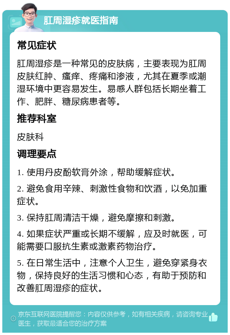 肛周湿疹就医指南 常见症状 肛周湿疹是一种常见的皮肤病，主要表现为肛周皮肤红肿、瘙痒、疼痛和渗液，尤其在夏季或潮湿环境中更容易发生。易感人群包括长期坐着工作、肥胖、糖尿病患者等。 推荐科室 皮肤科 调理要点 1. 使用丹皮酚软膏外涂，帮助缓解症状。 2. 避免食用辛辣、刺激性食物和饮酒，以免加重症状。 3. 保持肛周清洁干燥，避免摩擦和刺激。 4. 如果症状严重或长期不缓解，应及时就医，可能需要口服抗生素或激素药物治疗。 5. 在日常生活中，注意个人卫生，避免穿紧身衣物，保持良好的生活习惯和心态，有助于预防和改善肛周湿疹的症状。