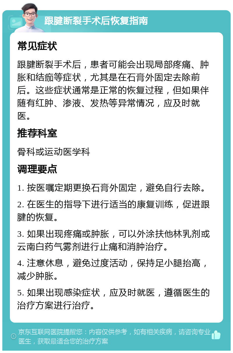 跟腱断裂手术后恢复指南 常见症状 跟腱断裂手术后，患者可能会出现局部疼痛、肿胀和结痂等症状，尤其是在石膏外固定去除前后。这些症状通常是正常的恢复过程，但如果伴随有红肿、渗液、发热等异常情况，应及时就医。 推荐科室 骨科或运动医学科 调理要点 1. 按医嘱定期更换石膏外固定，避免自行去除。 2. 在医生的指导下进行适当的康复训练，促进跟腱的恢复。 3. 如果出现疼痛或肿胀，可以外涂扶他林乳剂或云南白药气雾剂进行止痛和消肿治疗。 4. 注意休息，避免过度活动，保持足小腿抬高，减少肿胀。 5. 如果出现感染症状，应及时就医，遵循医生的治疗方案进行治疗。