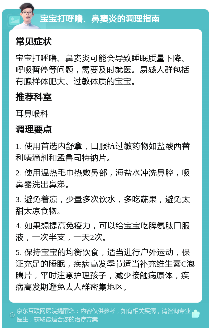 宝宝打呼噜、鼻窦炎的调理指南 常见症状 宝宝打呼噜、鼻窦炎可能会导致睡眠质量下降、呼吸暂停等问题，需要及时就医。易感人群包括有腺样体肥大、过敏体质的宝宝。 推荐科室 耳鼻喉科 调理要点 1. 使用首选内舒拿，口服抗过敏药物如盐酸西替利嗪滴剂和孟鲁司特钠片。 2. 使用温热毛巾热敷鼻部，海盐水冲洗鼻腔，吸鼻器洗出鼻涕。 3. 避免着凉，少量多次饮水，多吃蔬果，避免太甜太凉食物。 4. 如果想提高免疫力，可以给宝宝吃脾氨肽口服液，一次半支，一天2次。 5. 保持宝宝的均衡饮食，适当进行户外运动，保证充足的睡眠，疾病高发季节适当补充维生素C泡腾片，平时注意护理孩子，减少接触病原体，疾病高发期避免去人群密集地区。