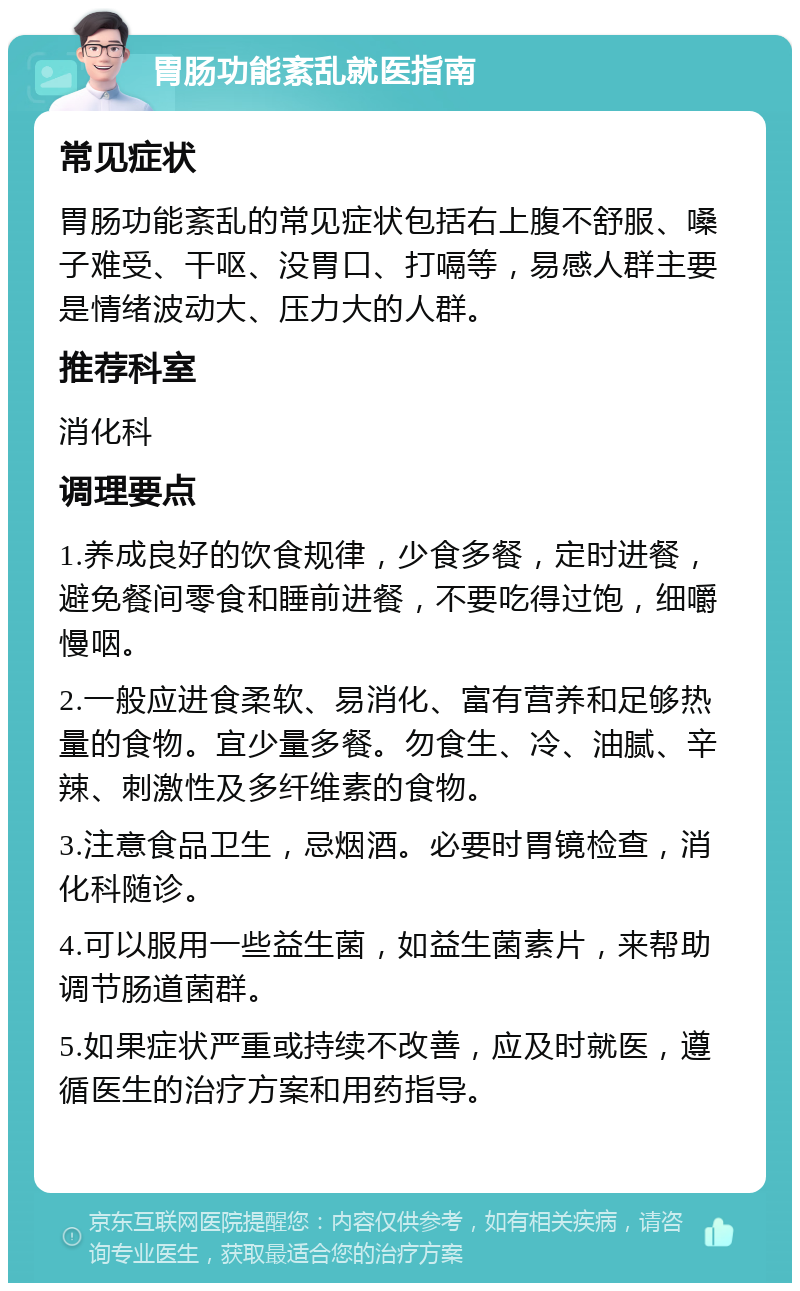 胃肠功能紊乱就医指南 常见症状 胃肠功能紊乱的常见症状包括右上腹不舒服、嗓子难受、干呕、没胃口、打嗝等，易感人群主要是情绪波动大、压力大的人群。 推荐科室 消化科 调理要点 1.养成良好的饮食规律，少食多餐，定时进餐，避免餐间零食和睡前进餐，不要吃得过饱，细嚼慢咽。 2.一般应进食柔软、易消化、富有营养和足够热量的食物。宜少量多餐。勿食生、冷、油腻、辛辣、刺激性及多纤维素的食物。 3.注意食品卫生，忌烟酒。必要时胃镜检查，消化科随诊。 4.可以服用一些益生菌，如益生菌素片，来帮助调节肠道菌群。 5.如果症状严重或持续不改善，应及时就医，遵循医生的治疗方案和用药指导。