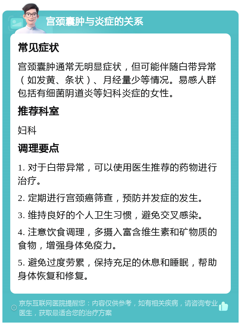 宫颈囊肿与炎症的关系 常见症状 宫颈囊肿通常无明显症状，但可能伴随白带异常（如发黄、条状）、月经量少等情况。易感人群包括有细菌阴道炎等妇科炎症的女性。 推荐科室 妇科 调理要点 1. 对于白带异常，可以使用医生推荐的药物进行治疗。 2. 定期进行宫颈癌筛查，预防并发症的发生。 3. 维持良好的个人卫生习惯，避免交叉感染。 4. 注意饮食调理，多摄入富含维生素和矿物质的食物，增强身体免疫力。 5. 避免过度劳累，保持充足的休息和睡眠，帮助身体恢复和修复。