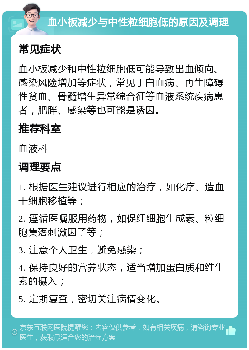 血小板减少与中性粒细胞低的原因及调理 常见症状 血小板减少和中性粒细胞低可能导致出血倾向、感染风险增加等症状，常见于白血病、再生障碍性贫血、骨髓增生异常综合征等血液系统疾病患者，肥胖、感染等也可能是诱因。 推荐科室 血液科 调理要点 1. 根据医生建议进行相应的治疗，如化疗、造血干细胞移植等； 2. 遵循医嘱服用药物，如促红细胞生成素、粒细胞集落刺激因子等； 3. 注意个人卫生，避免感染； 4. 保持良好的营养状态，适当增加蛋白质和维生素的摄入； 5. 定期复查，密切关注病情变化。