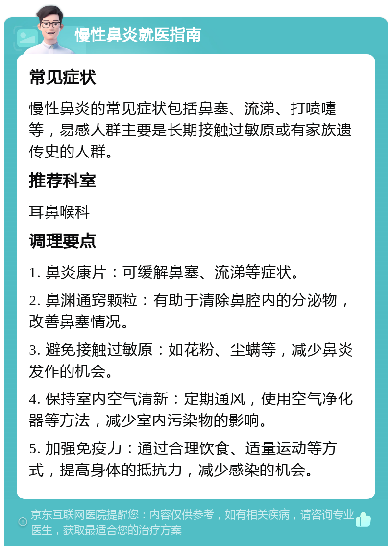 慢性鼻炎就医指南 常见症状 慢性鼻炎的常见症状包括鼻塞、流涕、打喷嚏等，易感人群主要是长期接触过敏原或有家族遗传史的人群。 推荐科室 耳鼻喉科 调理要点 1. 鼻炎康片：可缓解鼻塞、流涕等症状。 2. 鼻渊通窍颗粒：有助于清除鼻腔内的分泌物，改善鼻塞情况。 3. 避免接触过敏原：如花粉、尘螨等，减少鼻炎发作的机会。 4. 保持室内空气清新：定期通风，使用空气净化器等方法，减少室内污染物的影响。 5. 加强免疫力：通过合理饮食、适量运动等方式，提高身体的抵抗力，减少感染的机会。