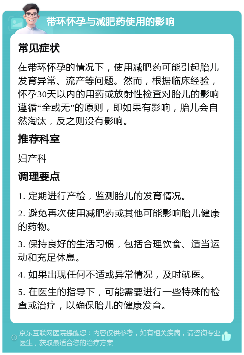 带环怀孕与减肥药使用的影响 常见症状 在带环怀孕的情况下，使用减肥药可能引起胎儿发育异常、流产等问题。然而，根据临床经验，怀孕30天以内的用药或放射性检查对胎儿的影响遵循“全或无”的原则，即如果有影响，胎儿会自然淘汰，反之则没有影响。 推荐科室 妇产科 调理要点 1. 定期进行产检，监测胎儿的发育情况。 2. 避免再次使用减肥药或其他可能影响胎儿健康的药物。 3. 保持良好的生活习惯，包括合理饮食、适当运动和充足休息。 4. 如果出现任何不适或异常情况，及时就医。 5. 在医生的指导下，可能需要进行一些特殊的检查或治疗，以确保胎儿的健康发育。