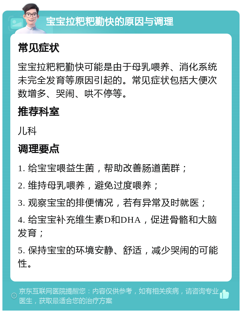 宝宝拉粑粑勤快的原因与调理 常见症状 宝宝拉粑粑勤快可能是由于母乳喂养、消化系统未完全发育等原因引起的。常见症状包括大便次数增多、哭闹、哄不停等。 推荐科室 儿科 调理要点 1. 给宝宝喂益生菌，帮助改善肠道菌群； 2. 维持母乳喂养，避免过度喂养； 3. 观察宝宝的排便情况，若有异常及时就医； 4. 给宝宝补充维生素D和DHA，促进骨骼和大脑发育； 5. 保持宝宝的环境安静、舒适，减少哭闹的可能性。