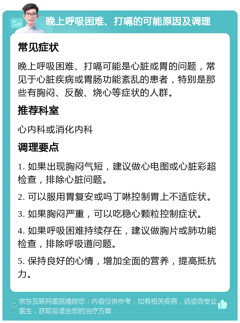 晚上呼吸困难、打嗝的可能原因及调理 常见症状 晚上呼吸困难、打嗝可能是心脏或胃的问题，常见于心脏疾病或胃肠功能紊乱的患者，特别是那些有胸闷、反酸、烧心等症状的人群。 推荐科室 心内科或消化内科 调理要点 1. 如果出现胸闷气短，建议做心电图或心脏彩超检查，排除心脏问题。 2. 可以服用胃复安或吗丁啉控制胃上不适症状。 3. 如果胸闷严重，可以吃稳心颗粒控制症状。 4. 如果呼吸困难持续存在，建议做胸片或肺功能检查，排除呼吸道问题。 5. 保持良好的心情，增加全面的营养，提高抵抗力。