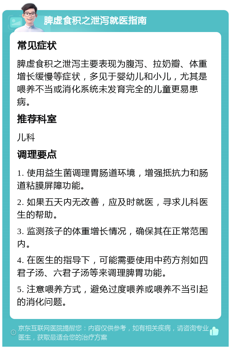 脾虚食积之泄泻就医指南 常见症状 脾虚食积之泄泻主要表现为腹泻、拉奶瓣、体重增长缓慢等症状，多见于婴幼儿和小儿，尤其是喂养不当或消化系统未发育完全的儿童更易患病。 推荐科室 儿科 调理要点 1. 使用益生菌调理胃肠道环境，增强抵抗力和肠道粘膜屏障功能。 2. 如果五天内无改善，应及时就医，寻求儿科医生的帮助。 3. 监测孩子的体重增长情况，确保其在正常范围内。 4. 在医生的指导下，可能需要使用中药方剂如四君子汤、六君子汤等来调理脾胃功能。 5. 注意喂养方式，避免过度喂养或喂养不当引起的消化问题。