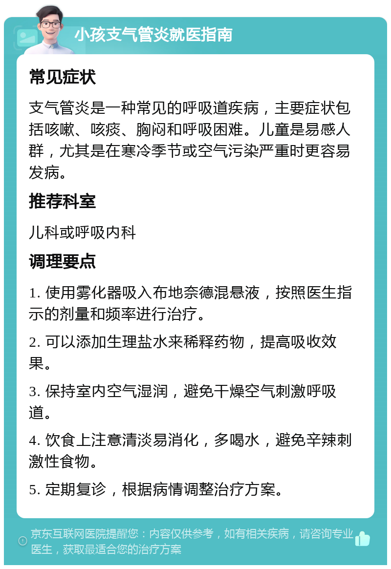 小孩支气管炎就医指南 常见症状 支气管炎是一种常见的呼吸道疾病，主要症状包括咳嗽、咳痰、胸闷和呼吸困难。儿童是易感人群，尤其是在寒冷季节或空气污染严重时更容易发病。 推荐科室 儿科或呼吸内科 调理要点 1. 使用雾化器吸入布地奈德混悬液，按照医生指示的剂量和频率进行治疗。 2. 可以添加生理盐水来稀释药物，提高吸收效果。 3. 保持室内空气湿润，避免干燥空气刺激呼吸道。 4. 饮食上注意清淡易消化，多喝水，避免辛辣刺激性食物。 5. 定期复诊，根据病情调整治疗方案。