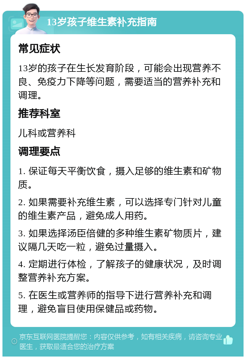 13岁孩子维生素补充指南 常见症状 13岁的孩子在生长发育阶段，可能会出现营养不良、免疫力下降等问题，需要适当的营养补充和调理。 推荐科室 儿科或营养科 调理要点 1. 保证每天平衡饮食，摄入足够的维生素和矿物质。 2. 如果需要补充维生素，可以选择专门针对儿童的维生素产品，避免成人用药。 3. 如果选择汤臣倍健的多种维生素矿物质片，建议隔几天吃一粒，避免过量摄入。 4. 定期进行体检，了解孩子的健康状况，及时调整营养补充方案。 5. 在医生或营养师的指导下进行营养补充和调理，避免盲目使用保健品或药物。