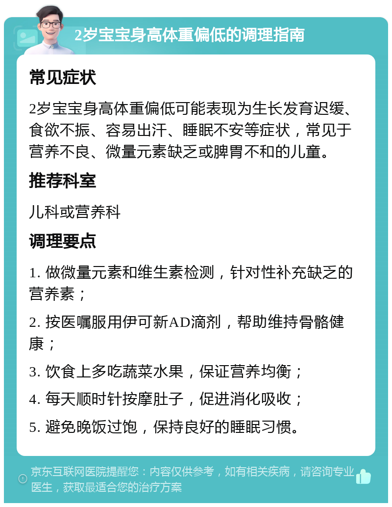 2岁宝宝身高体重偏低的调理指南 常见症状 2岁宝宝身高体重偏低可能表现为生长发育迟缓、食欲不振、容易出汗、睡眠不安等症状，常见于营养不良、微量元素缺乏或脾胃不和的儿童。 推荐科室 儿科或营养科 调理要点 1. 做微量元素和维生素检测，针对性补充缺乏的营养素； 2. 按医嘱服用伊可新AD滴剂，帮助维持骨骼健康； 3. 饮食上多吃蔬菜水果，保证营养均衡； 4. 每天顺时针按摩肚子，促进消化吸收； 5. 避免晚饭过饱，保持良好的睡眠习惯。