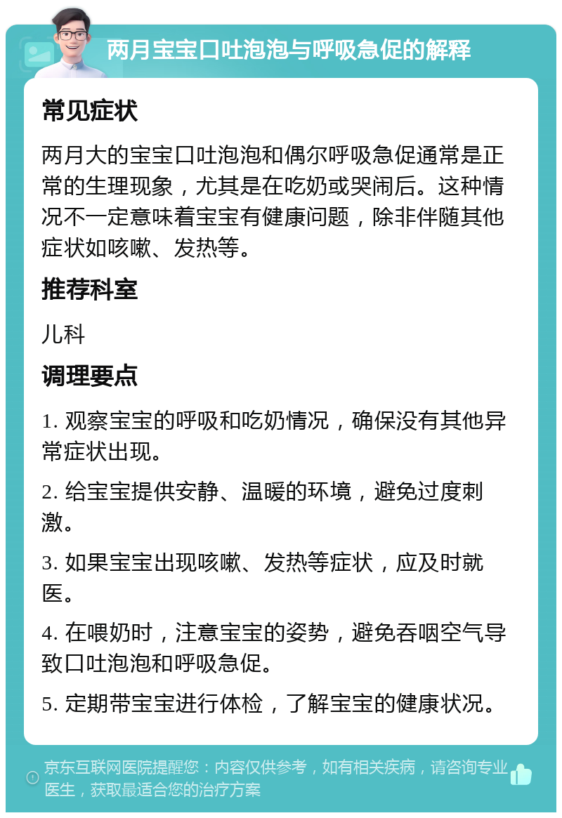 两月宝宝口吐泡泡与呼吸急促的解释 常见症状 两月大的宝宝口吐泡泡和偶尔呼吸急促通常是正常的生理现象，尤其是在吃奶或哭闹后。这种情况不一定意味着宝宝有健康问题，除非伴随其他症状如咳嗽、发热等。 推荐科室 儿科 调理要点 1. 观察宝宝的呼吸和吃奶情况，确保没有其他异常症状出现。 2. 给宝宝提供安静、温暖的环境，避免过度刺激。 3. 如果宝宝出现咳嗽、发热等症状，应及时就医。 4. 在喂奶时，注意宝宝的姿势，避免吞咽空气导致口吐泡泡和呼吸急促。 5. 定期带宝宝进行体检，了解宝宝的健康状况。