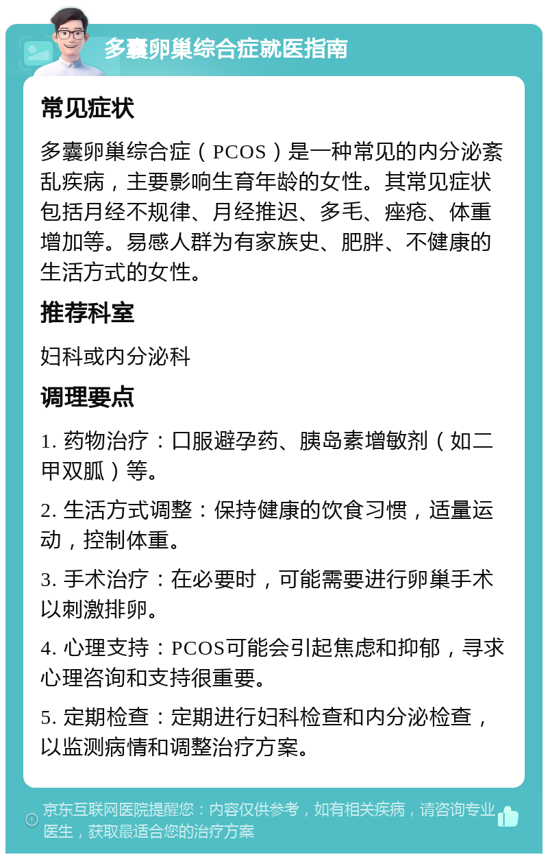 多囊卵巢综合症就医指南 常见症状 多囊卵巢综合症（PCOS）是一种常见的内分泌紊乱疾病，主要影响生育年龄的女性。其常见症状包括月经不规律、月经推迟、多毛、痤疮、体重增加等。易感人群为有家族史、肥胖、不健康的生活方式的女性。 推荐科室 妇科或内分泌科 调理要点 1. 药物治疗：口服避孕药、胰岛素增敏剂（如二甲双胍）等。 2. 生活方式调整：保持健康的饮食习惯，适量运动，控制体重。 3. 手术治疗：在必要时，可能需要进行卵巢手术以刺激排卵。 4. 心理支持：PCOS可能会引起焦虑和抑郁，寻求心理咨询和支持很重要。 5. 定期检查：定期进行妇科检查和内分泌检查，以监测病情和调整治疗方案。