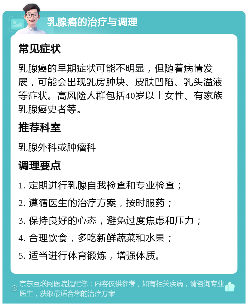 乳腺癌的治疗与调理 常见症状 乳腺癌的早期症状可能不明显，但随着病情发展，可能会出现乳房肿块、皮肤凹陷、乳头溢液等症状。高风险人群包括40岁以上女性、有家族乳腺癌史者等。 推荐科室 乳腺外科或肿瘤科 调理要点 1. 定期进行乳腺自我检查和专业检查； 2. 遵循医生的治疗方案，按时服药； 3. 保持良好的心态，避免过度焦虑和压力； 4. 合理饮食，多吃新鲜蔬菜和水果； 5. 适当进行体育锻炼，增强体质。