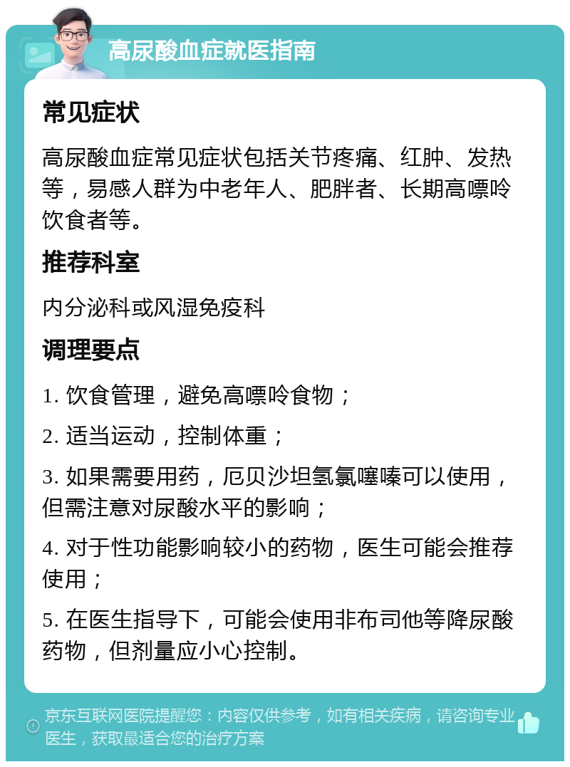 高尿酸血症就医指南 常见症状 高尿酸血症常见症状包括关节疼痛、红肿、发热等，易感人群为中老年人、肥胖者、长期高嘌呤饮食者等。 推荐科室 内分泌科或风湿免疫科 调理要点 1. 饮食管理，避免高嘌呤食物； 2. 适当运动，控制体重； 3. 如果需要用药，厄贝沙坦氢氯噻嗪可以使用，但需注意对尿酸水平的影响； 4. 对于性功能影响较小的药物，医生可能会推荐使用； 5. 在医生指导下，可能会使用非布司他等降尿酸药物，但剂量应小心控制。