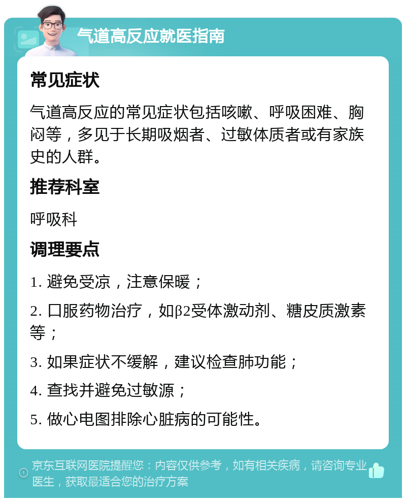 气道高反应就医指南 常见症状 气道高反应的常见症状包括咳嗽、呼吸困难、胸闷等，多见于长期吸烟者、过敏体质者或有家族史的人群。 推荐科室 呼吸科 调理要点 1. 避免受凉，注意保暖； 2. 口服药物治疗，如β2受体激动剂、糖皮质激素等； 3. 如果症状不缓解，建议检查肺功能； 4. 查找并避免过敏源； 5. 做心电图排除心脏病的可能性。