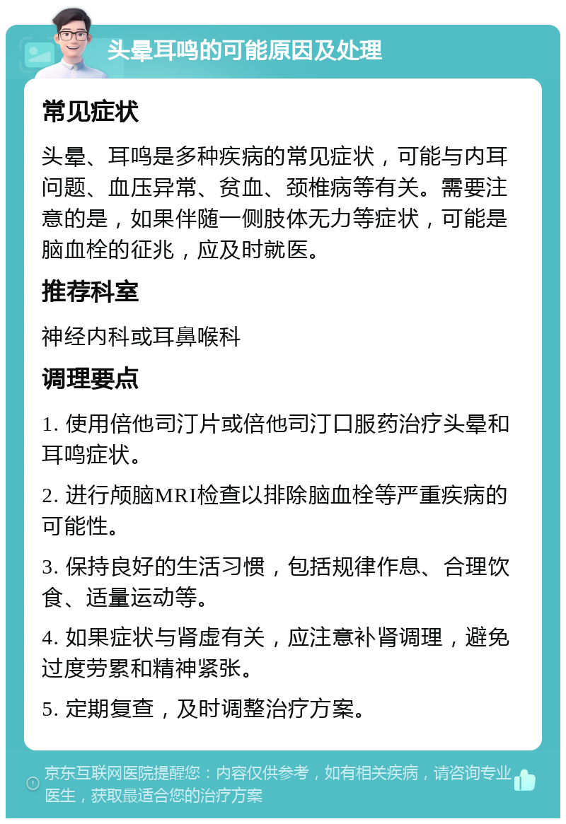 头晕耳鸣的可能原因及处理 常见症状 头晕、耳鸣是多种疾病的常见症状，可能与内耳问题、血压异常、贫血、颈椎病等有关。需要注意的是，如果伴随一侧肢体无力等症状，可能是脑血栓的征兆，应及时就医。 推荐科室 神经内科或耳鼻喉科 调理要点 1. 使用倍他司汀片或倍他司汀口服药治疗头晕和耳鸣症状。 2. 进行颅脑MRI检查以排除脑血栓等严重疾病的可能性。 3. 保持良好的生活习惯，包括规律作息、合理饮食、适量运动等。 4. 如果症状与肾虚有关，应注意补肾调理，避免过度劳累和精神紧张。 5. 定期复查，及时调整治疗方案。