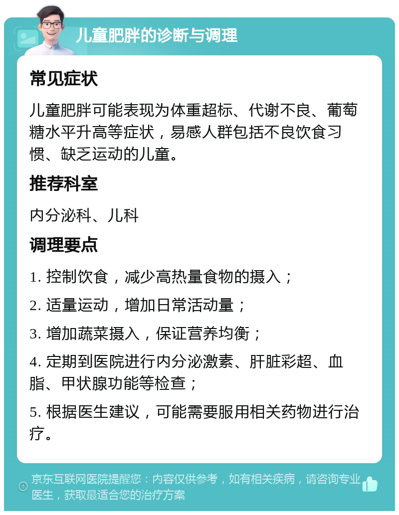 儿童肥胖的诊断与调理 常见症状 儿童肥胖可能表现为体重超标、代谢不良、葡萄糖水平升高等症状，易感人群包括不良饮食习惯、缺乏运动的儿童。 推荐科室 内分泌科、儿科 调理要点 1. 控制饮食，减少高热量食物的摄入； 2. 适量运动，增加日常活动量； 3. 增加蔬菜摄入，保证营养均衡； 4. 定期到医院进行内分泌激素、肝脏彩超、血脂、甲状腺功能等检查； 5. 根据医生建议，可能需要服用相关药物进行治疗。