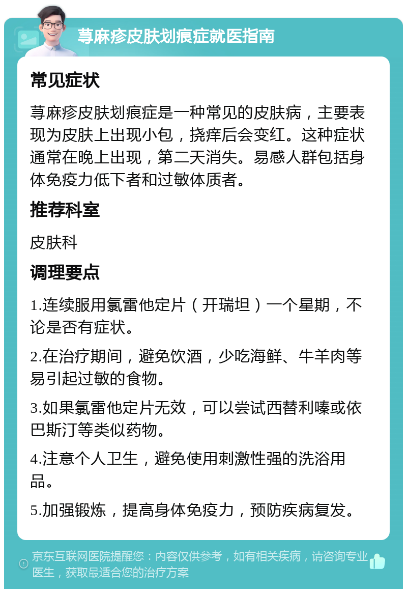 荨麻疹皮肤划痕症就医指南 常见症状 荨麻疹皮肤划痕症是一种常见的皮肤病，主要表现为皮肤上出现小包，挠痒后会变红。这种症状通常在晚上出现，第二天消失。易感人群包括身体免疫力低下者和过敏体质者。 推荐科室 皮肤科 调理要点 1.连续服用氯雷他定片（开瑞坦）一个星期，不论是否有症状。 2.在治疗期间，避免饮酒，少吃海鲜、牛羊肉等易引起过敏的食物。 3.如果氯雷他定片无效，可以尝试西替利嗪或依巴斯汀等类似药物。 4.注意个人卫生，避免使用刺激性强的洗浴用品。 5.加强锻炼，提高身体免疫力，预防疾病复发。