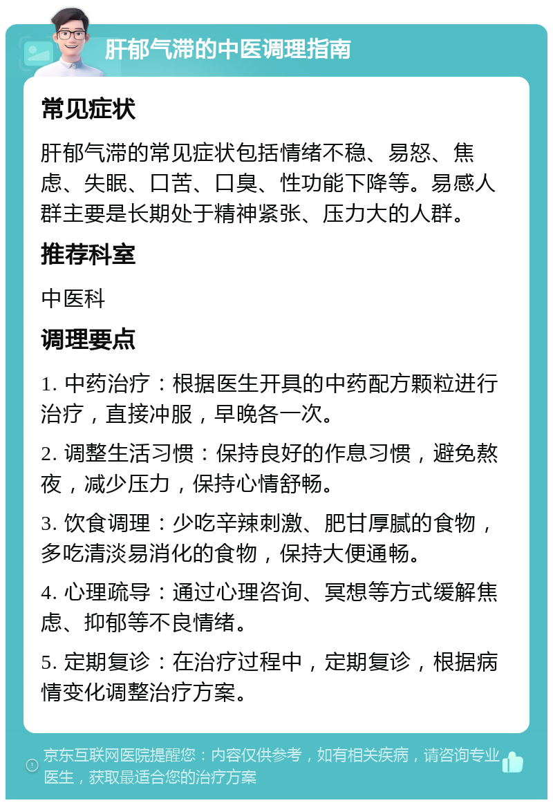 肝郁气滞的中医调理指南 常见症状 肝郁气滞的常见症状包括情绪不稳、易怒、焦虑、失眠、口苦、口臭、性功能下降等。易感人群主要是长期处于精神紧张、压力大的人群。 推荐科室 中医科 调理要点 1. 中药治疗：根据医生开具的中药配方颗粒进行治疗，直接冲服，早晚各一次。 2. 调整生活习惯：保持良好的作息习惯，避免熬夜，减少压力，保持心情舒畅。 3. 饮食调理：少吃辛辣刺激、肥甘厚腻的食物，多吃清淡易消化的食物，保持大便通畅。 4. 心理疏导：通过心理咨询、冥想等方式缓解焦虑、抑郁等不良情绪。 5. 定期复诊：在治疗过程中，定期复诊，根据病情变化调整治疗方案。