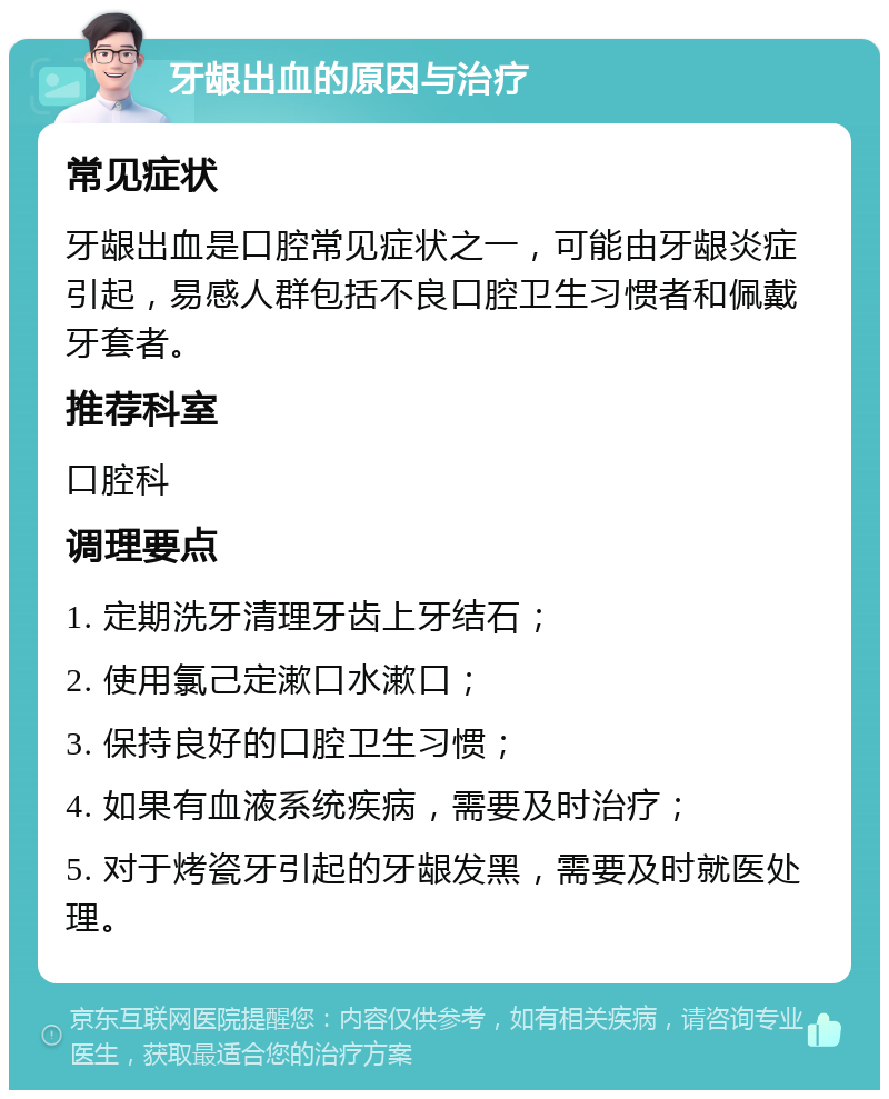 牙龈出血的原因与治疗 常见症状 牙龈出血是口腔常见症状之一，可能由牙龈炎症引起，易感人群包括不良口腔卫生习惯者和佩戴牙套者。 推荐科室 口腔科 调理要点 1. 定期洗牙清理牙齿上牙结石； 2. 使用氯己定漱口水漱口； 3. 保持良好的口腔卫生习惯； 4. 如果有血液系统疾病，需要及时治疗； 5. 对于烤瓷牙引起的牙龈发黑，需要及时就医处理。