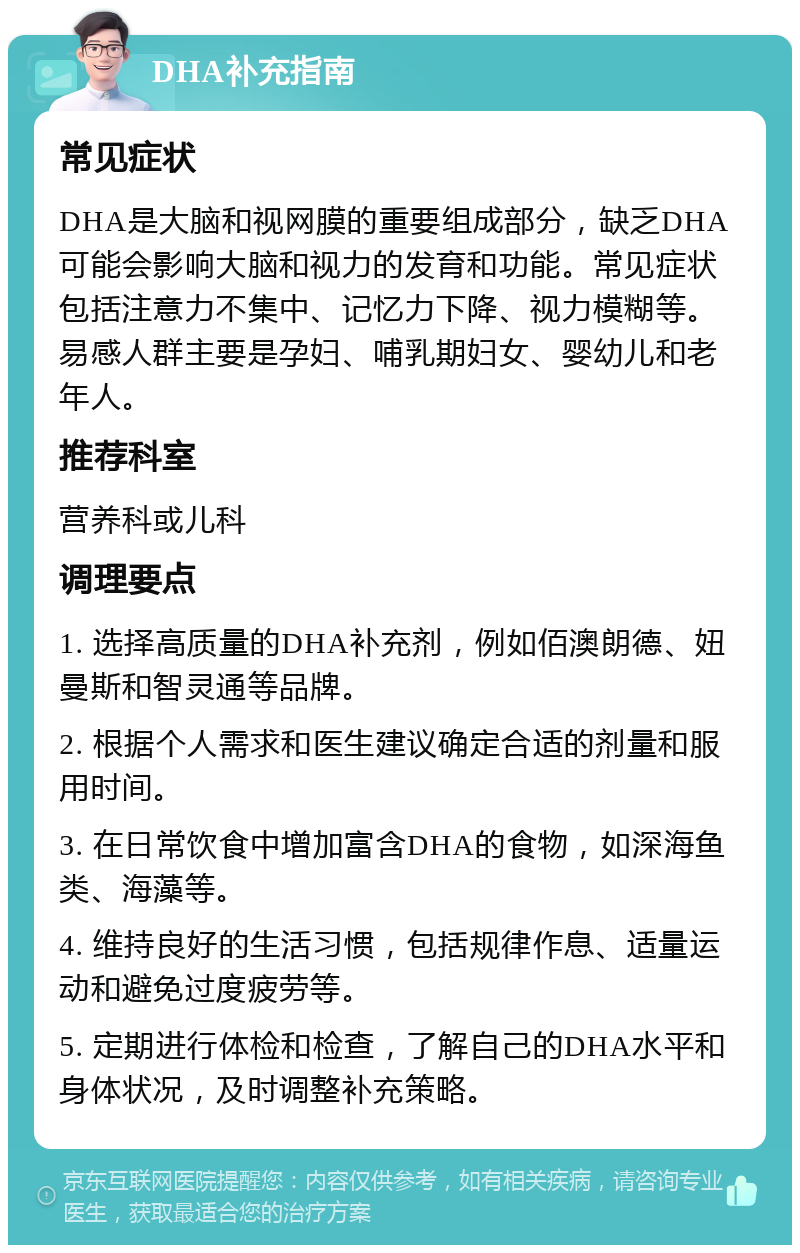 DHA补充指南 常见症状 DHA是大脑和视网膜的重要组成部分，缺乏DHA可能会影响大脑和视力的发育和功能。常见症状包括注意力不集中、记忆力下降、视力模糊等。易感人群主要是孕妇、哺乳期妇女、婴幼儿和老年人。 推荐科室 营养科或儿科 调理要点 1. 选择高质量的DHA补充剂，例如佰澳朗德、妞曼斯和智灵通等品牌。 2. 根据个人需求和医生建议确定合适的剂量和服用时间。 3. 在日常饮食中增加富含DHA的食物，如深海鱼类、海藻等。 4. 维持良好的生活习惯，包括规律作息、适量运动和避免过度疲劳等。 5. 定期进行体检和检查，了解自己的DHA水平和身体状况，及时调整补充策略。