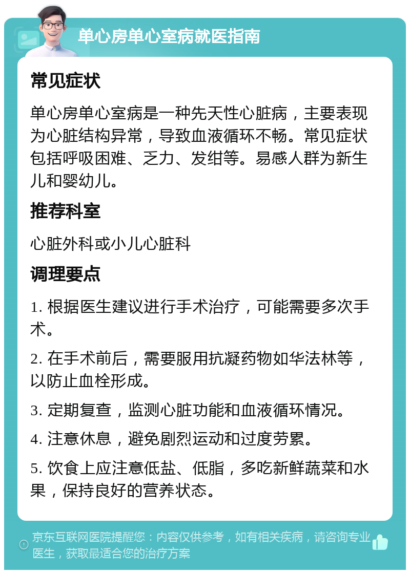 单心房单心室病就医指南 常见症状 单心房单心室病是一种先天性心脏病，主要表现为心脏结构异常，导致血液循环不畅。常见症状包括呼吸困难、乏力、发绀等。易感人群为新生儿和婴幼儿。 推荐科室 心脏外科或小儿心脏科 调理要点 1. 根据医生建议进行手术治疗，可能需要多次手术。 2. 在手术前后，需要服用抗凝药物如华法林等，以防止血栓形成。 3. 定期复查，监测心脏功能和血液循环情况。 4. 注意休息，避免剧烈运动和过度劳累。 5. 饮食上应注意低盐、低脂，多吃新鲜蔬菜和水果，保持良好的营养状态。