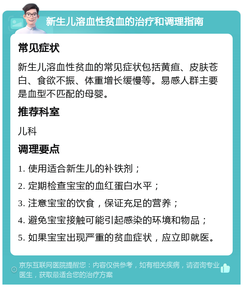 新生儿溶血性贫血的治疗和调理指南 常见症状 新生儿溶血性贫血的常见症状包括黄疸、皮肤苍白、食欲不振、体重增长缓慢等。易感人群主要是血型不匹配的母婴。 推荐科室 儿科 调理要点 1. 使用适合新生儿的补铁剂； 2. 定期检查宝宝的血红蛋白水平； 3. 注意宝宝的饮食，保证充足的营养； 4. 避免宝宝接触可能引起感染的环境和物品； 5. 如果宝宝出现严重的贫血症状，应立即就医。