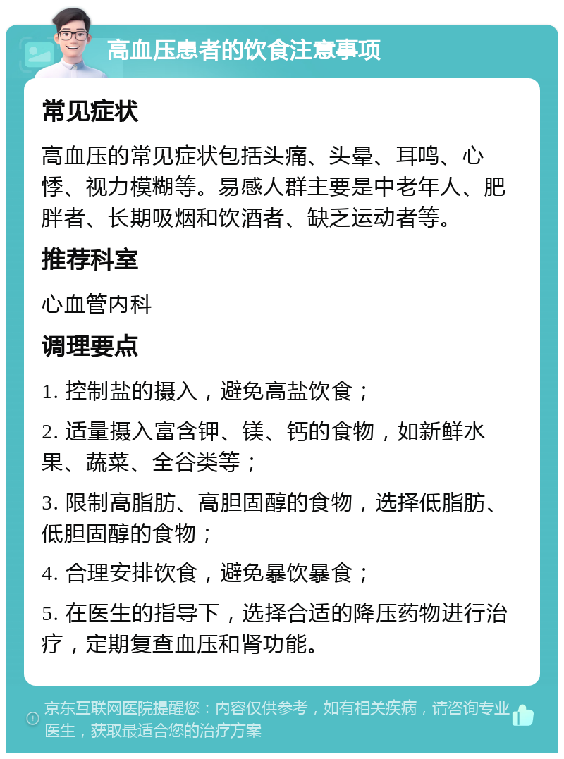 高血压患者的饮食注意事项 常见症状 高血压的常见症状包括头痛、头晕、耳鸣、心悸、视力模糊等。易感人群主要是中老年人、肥胖者、长期吸烟和饮酒者、缺乏运动者等。 推荐科室 心血管内科 调理要点 1. 控制盐的摄入，避免高盐饮食； 2. 适量摄入富含钾、镁、钙的食物，如新鲜水果、蔬菜、全谷类等； 3. 限制高脂肪、高胆固醇的食物，选择低脂肪、低胆固醇的食物； 4. 合理安排饮食，避免暴饮暴食； 5. 在医生的指导下，选择合适的降压药物进行治疗，定期复查血压和肾功能。