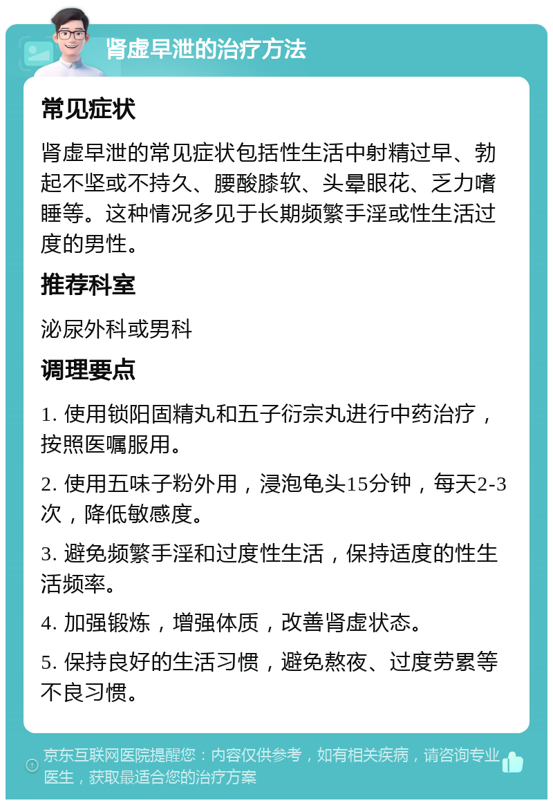 肾虚早泄的治疗方法 常见症状 肾虚早泄的常见症状包括性生活中射精过早、勃起不坚或不持久、腰酸膝软、头晕眼花、乏力嗜睡等。这种情况多见于长期频繁手淫或性生活过度的男性。 推荐科室 泌尿外科或男科 调理要点 1. 使用锁阳固精丸和五子衍宗丸进行中药治疗，按照医嘱服用。 2. 使用五味子粉外用，浸泡龟头15分钟，每天2-3次，降低敏感度。 3. 避免频繁手淫和过度性生活，保持适度的性生活频率。 4. 加强锻炼，增强体质，改善肾虚状态。 5. 保持良好的生活习惯，避免熬夜、过度劳累等不良习惯。